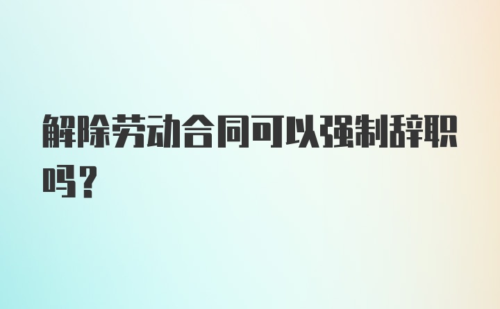 解除劳动合同可以强制辞职吗?