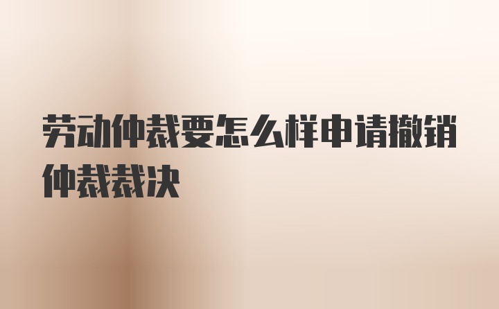 劳动仲裁要怎么样申请撤销仲裁裁决