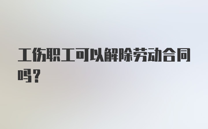 工伤职工可以解除劳动合同吗？