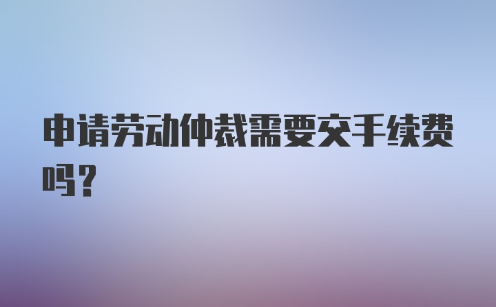 申请劳动仲裁需要交手续费吗?