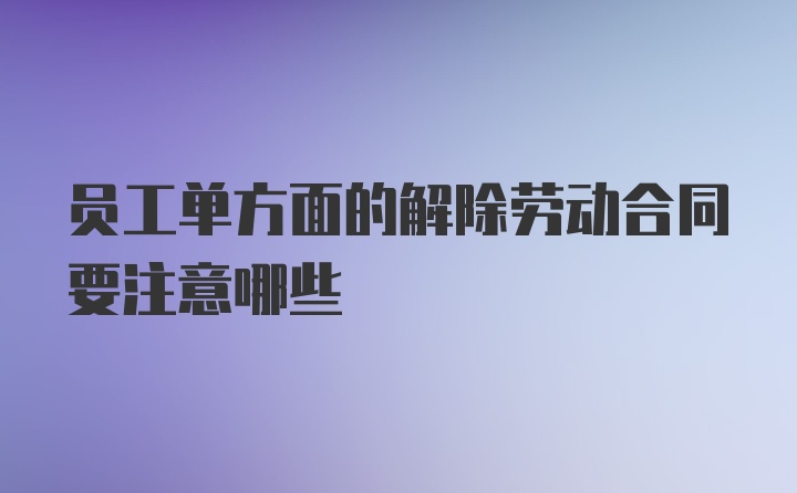 员工单方面的解除劳动合同要注意哪些