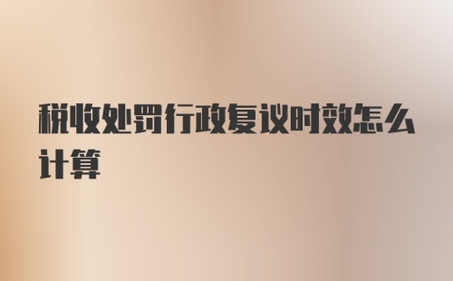 税收处罚行政复议时效怎么计算