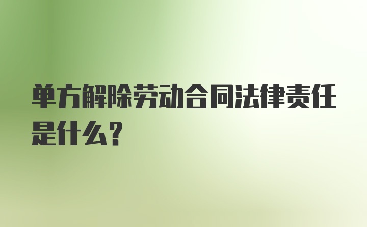 单方解除劳动合同法律责任是什么？