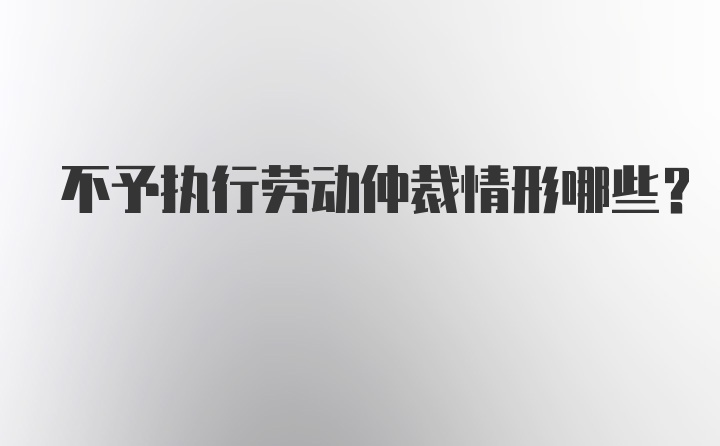 不予执行劳动仲裁情形哪些？