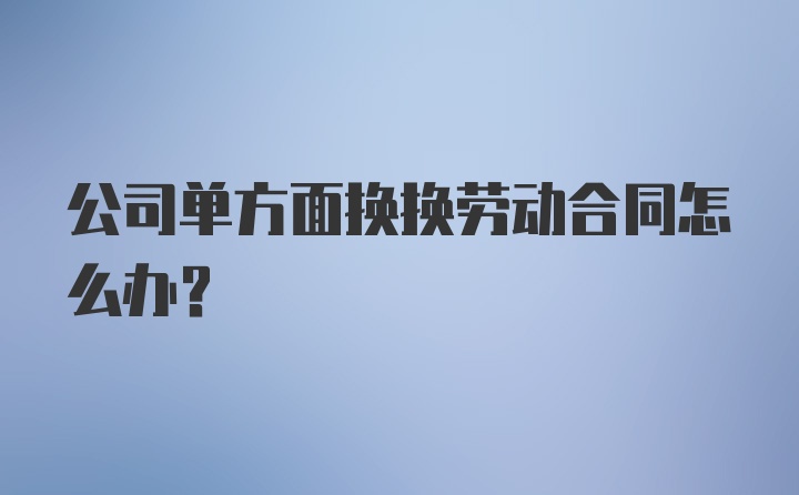 公司单方面换换劳动合同怎么办？