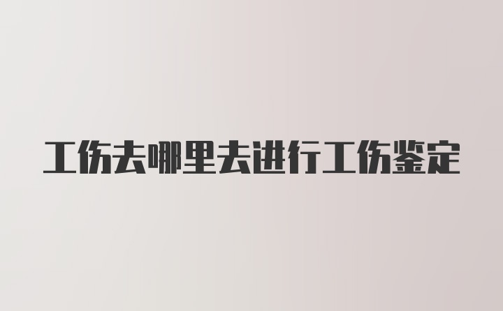 工伤去哪里去进行工伤鉴定