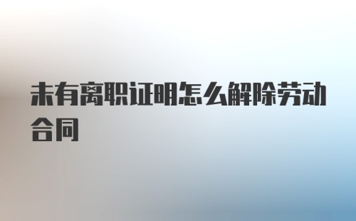 未有离职证明怎么解除劳动合同