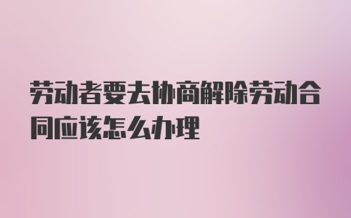 劳动者要去协商解除劳动合同应该怎么办理