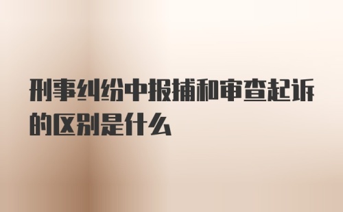 刑事纠纷中报捕和审查起诉的区别是什么