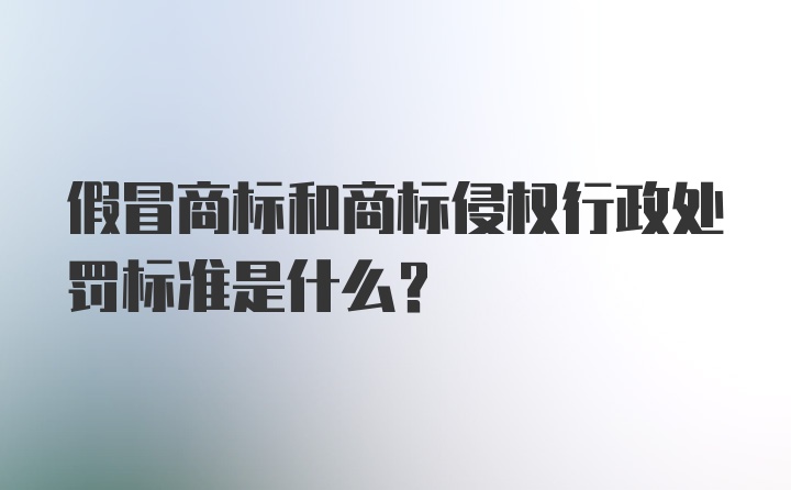 假冒商标和商标侵权行政处罚标准是什么？