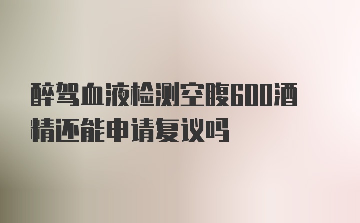 醉驾血液检测空腹600酒精还能申请复议吗