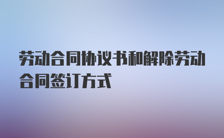 劳动合同协议书和解除劳动合同签订方式