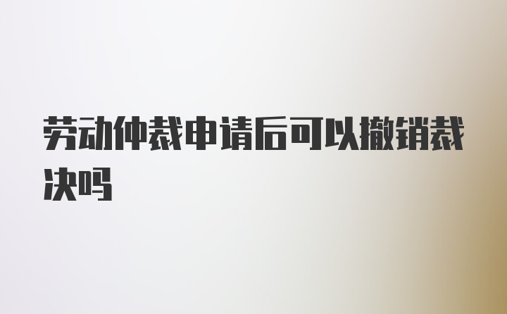 劳动仲裁申请后可以撤销裁决吗