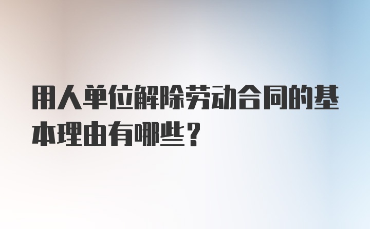 用人单位解除劳动合同的基本理由有哪些？