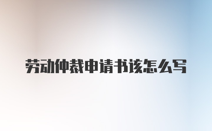 劳动仲裁申请书该怎么写