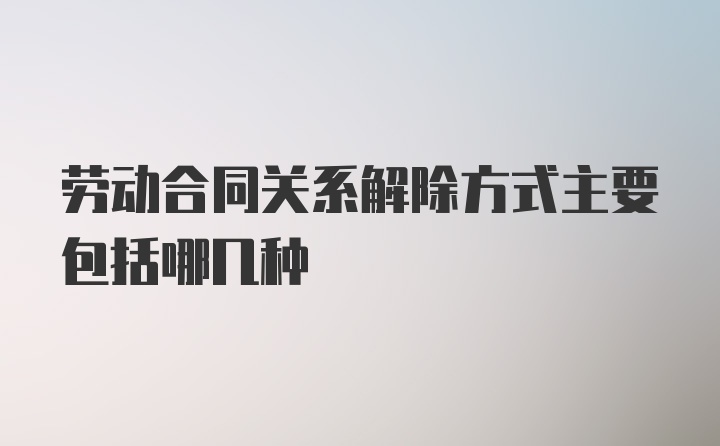 劳动合同关系解除方式主要包括哪几种