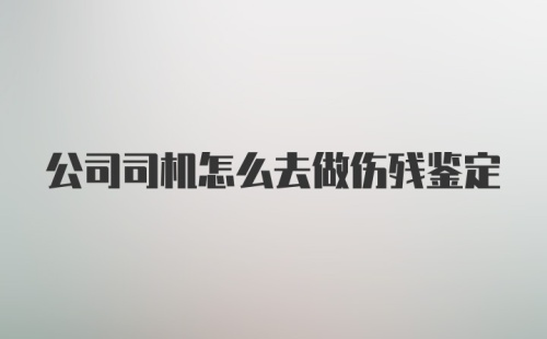 公司司机怎么去做伤残鉴定