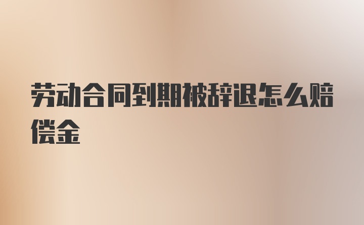 劳动合同到期被辞退怎么赔偿金