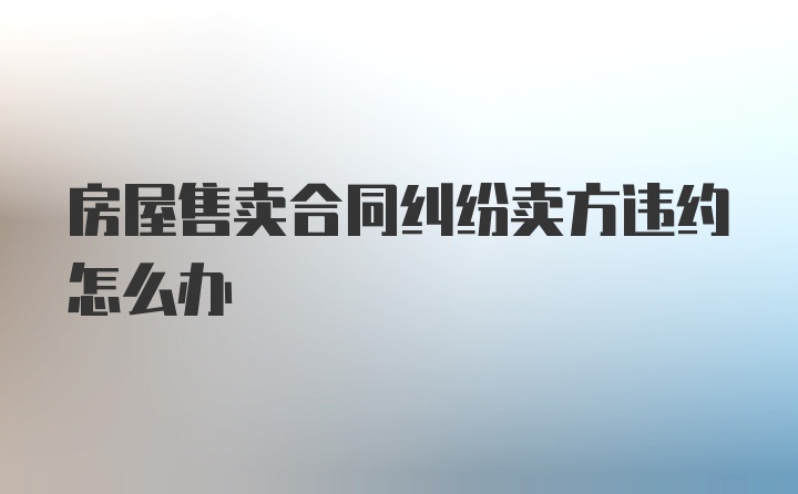 房屋售卖合同纠纷卖方违约怎么办