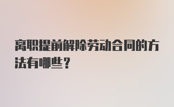 离职提前解除劳动合同的方法有哪些？