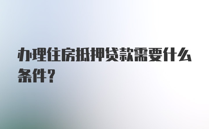 办理住房抵押贷款需要什么条件？