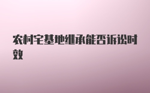 农村宅基地继承能否诉讼时效