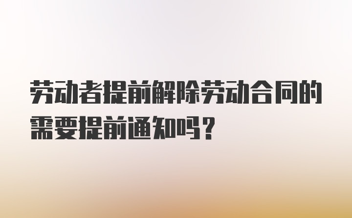 劳动者提前解除劳动合同的需要提前通知吗?