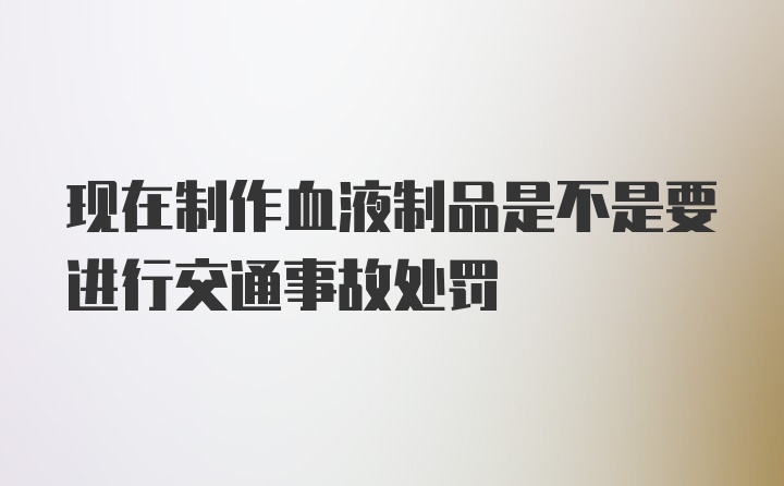 现在制作血液制品是不是要进行交通事故处罚