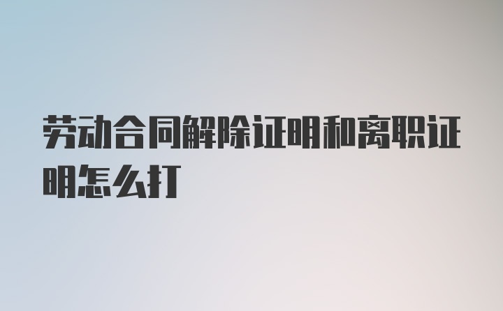 劳动合同解除证明和离职证明怎么打