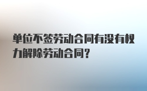 单位不签劳动合同有没有权力解除劳动合同？