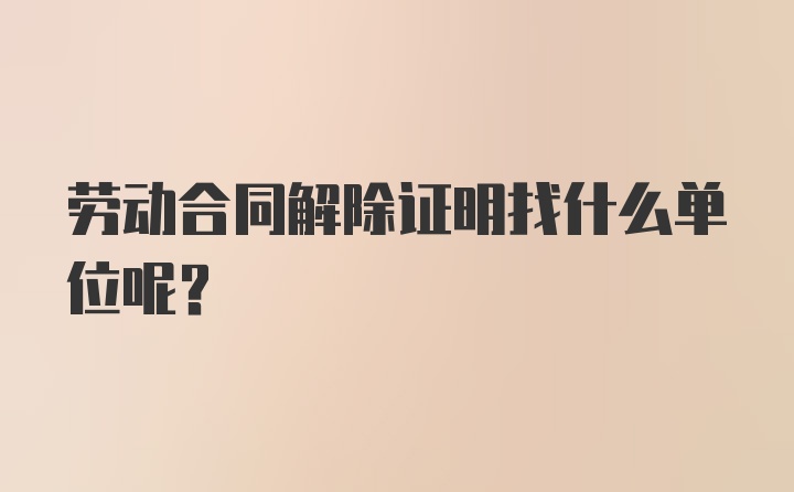 劳动合同解除证明找什么单位呢？