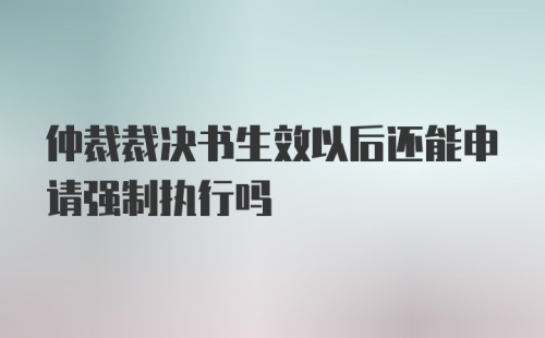 仲裁裁决书生效以后还能申请强制执行吗