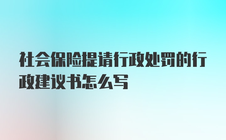 社会保险提请行政处罚的行政建议书怎么写