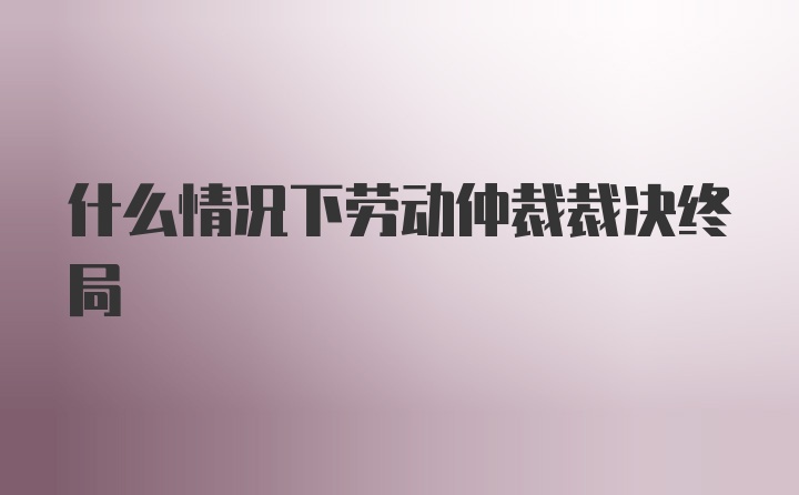 什么情况下劳动仲裁裁决终局