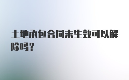 土地承包合同未生效可以解除吗？