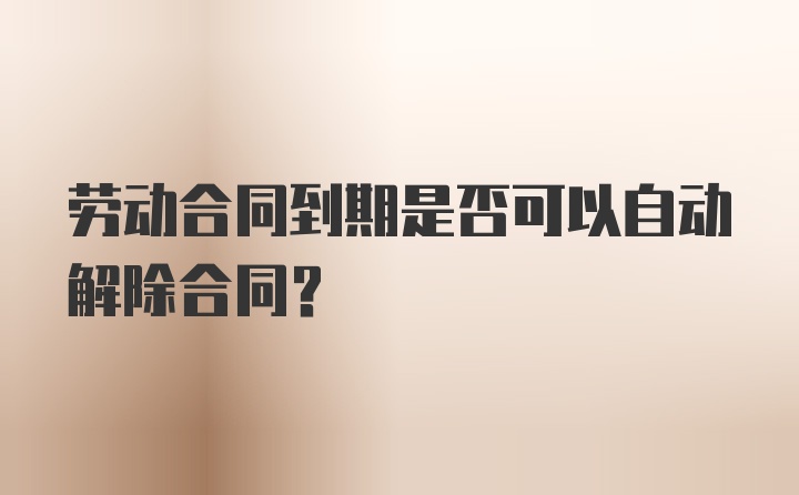 劳动合同到期是否可以自动解除合同？