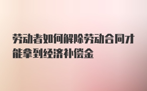 劳动者如何解除劳动合同才能拿到经济补偿金