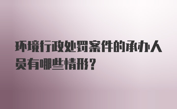 环境行政处罚案件的承办人员有哪些情形？