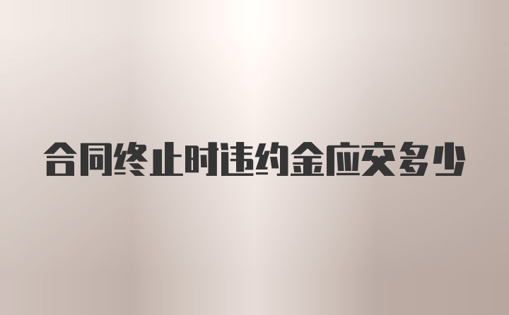 合同终止时违约金应交多少