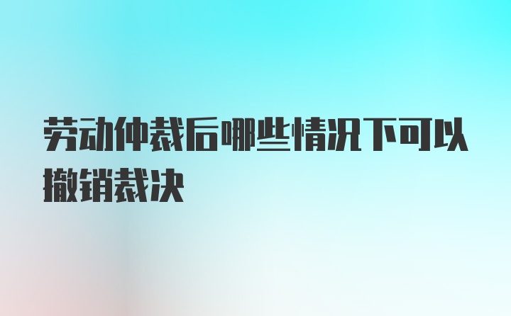 劳动仲裁后哪些情况下可以撤销裁决