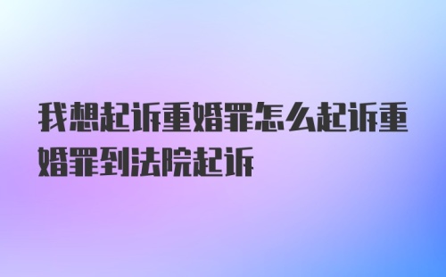 我想起诉重婚罪怎么起诉重婚罪到法院起诉