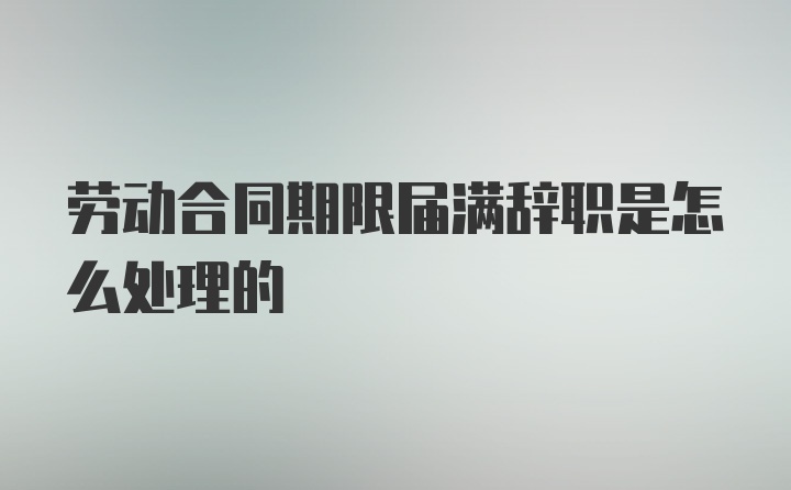 劳动合同期限届满辞职是怎么处理的