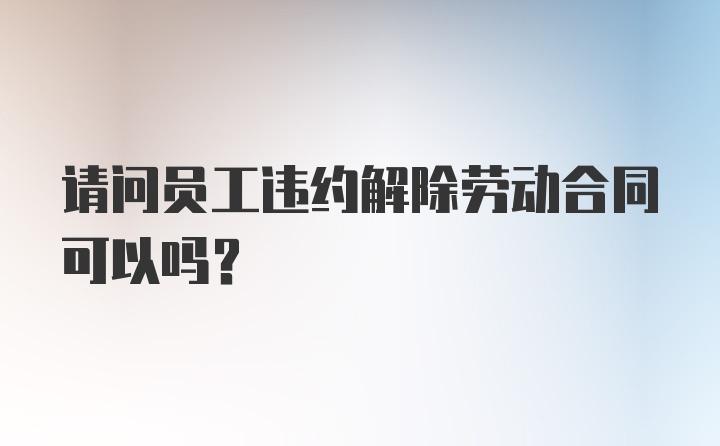 请问员工违约解除劳动合同可以吗?