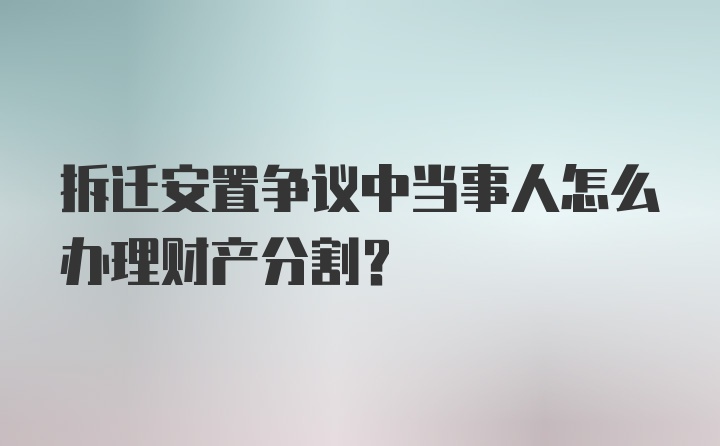 拆迁安置争议中当事人怎么办理财产分割?