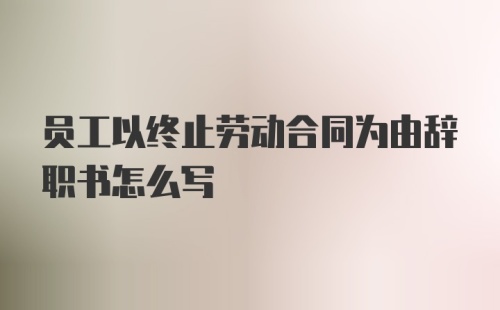 员工以终止劳动合同为由辞职书怎么写