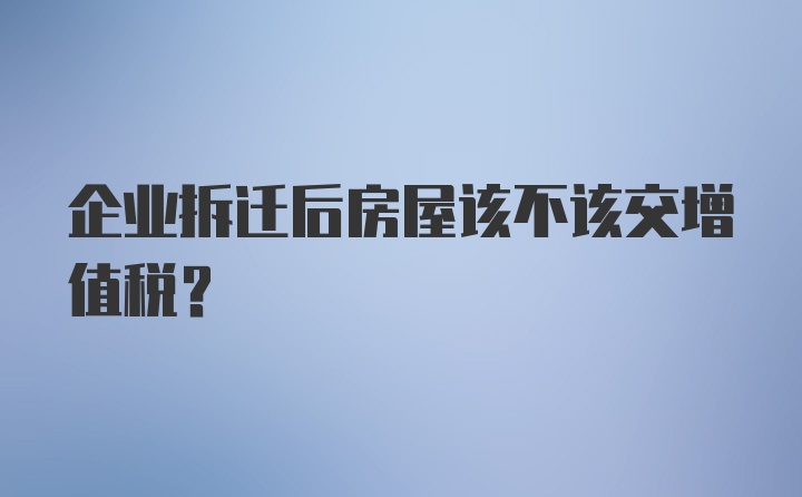 企业拆迁后房屋该不该交增值税？