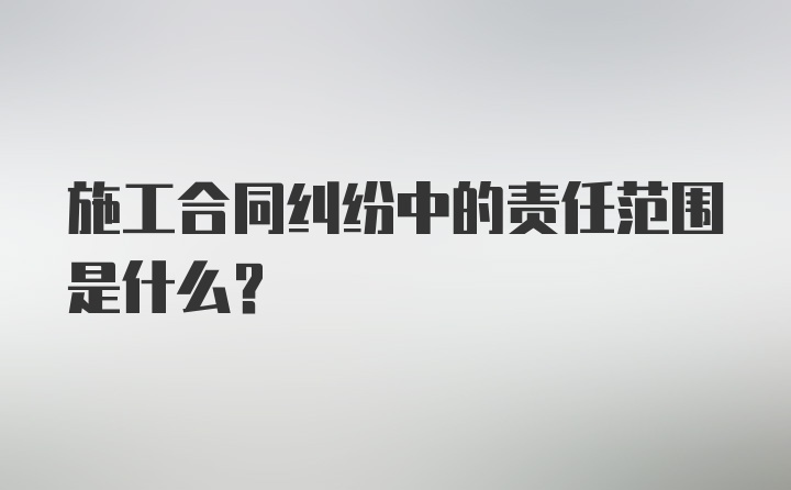 施工合同纠纷中的责任范围是什么？