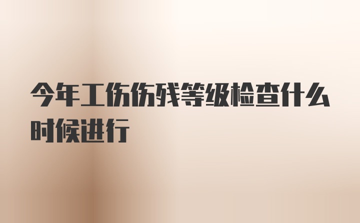 今年工伤伤残等级检查什么时候进行