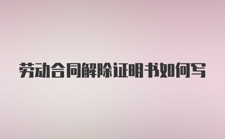 劳动合同解除证明书如何写