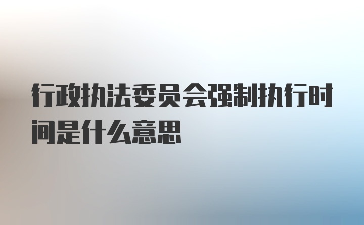 行政执法委员会强制执行时间是什么意思